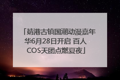 靖港古镇国潮动漫嘉年华6月28日开启 百人COS天团点燃夏夜